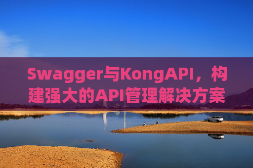 Swagger与KongAPI,构建强大的API管理解决方案